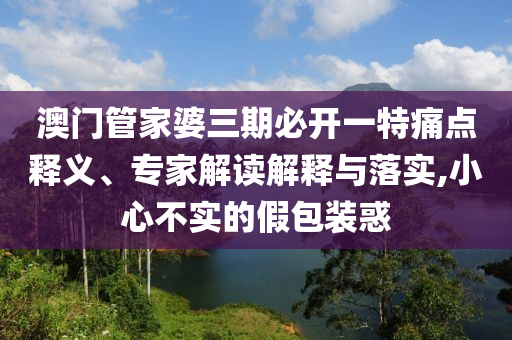 澳门管家婆三期必开一特痛点释义、专家解读解释与落实,小心不实的假包装惑