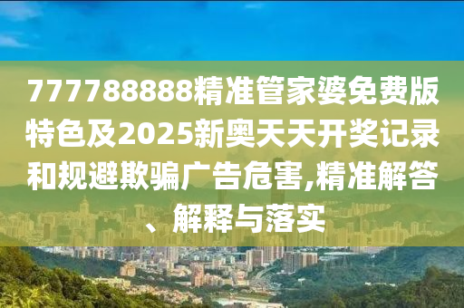 777788888精准管家婆免费版特色及2025新奥天天开奖记录和规避欺骗广告危害,精准解答、解释与落实