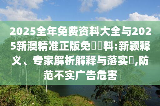 2025全年免费资料大全与2025新澳精准正版免費資料:新颖释义、专家解析解释与落实?,防范不实广告危害