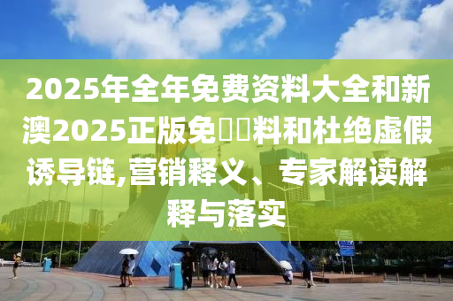 2025年全年免费资料大全和新澳2025正版免費資料和杜绝虚假诱导链,营销释义、专家解读解释与落实