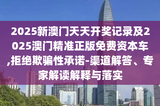 2025新澳门天天开奖记录及2025澳门精准正版免费资本车,拒绝欺骗性承诺-渠道解答、专家解读解释与落实