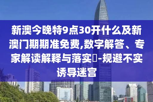 新澳今晚特9点30开什么及新澳门期期准免费,数字解答、专家解读解释与落实?-规避不实诱导迷宫