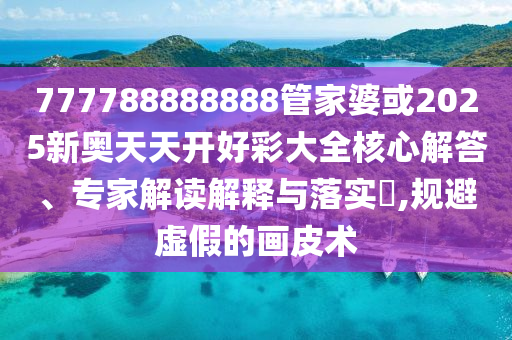 777788888888管家婆或2025新奥天天开好彩大全核心解答、专家解读解释与落实?,规避虚假的画皮术