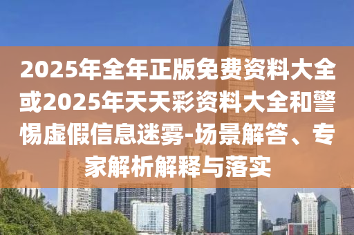 2025年全年正版免费资料大全或2025年天天彩资料大全和警惕虚假信息迷雾-场景解答、专家解析解释与落实