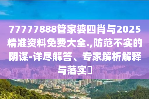 77777888管家婆四肖与2025精准资料免费大全.,防范不实的阴谋-详尽解答、专家解析解释与落实?