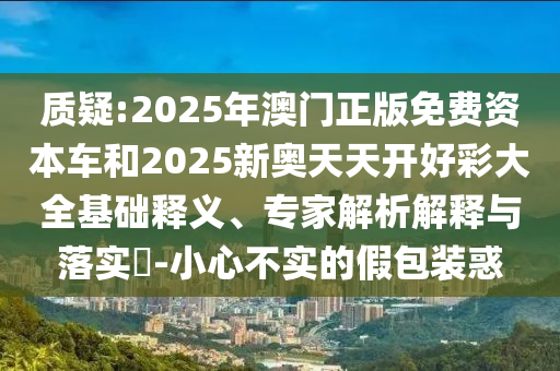 质疑:2025年澳门正版免费资本车和2025新奥天天开好彩大全基础释义、专家解析解释与落实?-小心不实的假包装惑