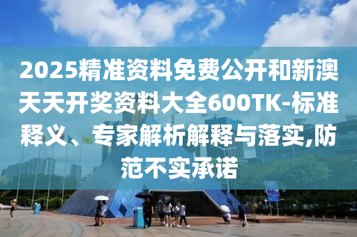 2025精准资料免费公开和新澳天天开奖资料大全600TK-标准释义、专家解析解释与落实,防范不实承诺