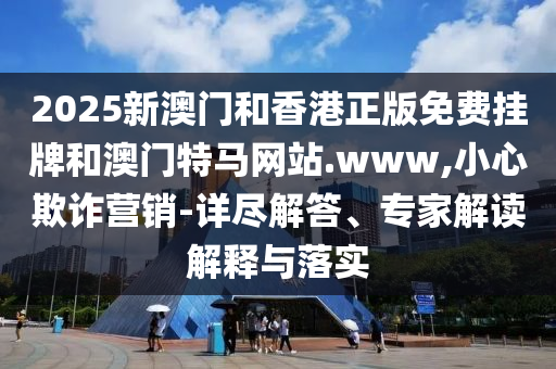 2025新澳门和香港正版免费挂牌和澳门特马网站.www,小心欺诈营销-详尽解答、专家解读解释与落实