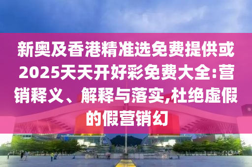 新奥及香港精准选免费提供或2025天天开好彩免费大全:营销释义、解释与落实,杜绝虚假的假营销幻