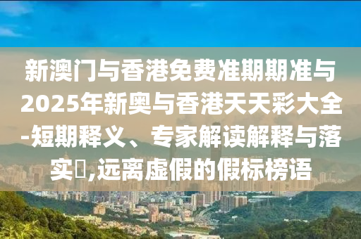 新澳门与香港免费准期期准与2025年新奥与香港天天彩大全-短期释义、专家解读解释与落实?,远离虚假的假标榜语