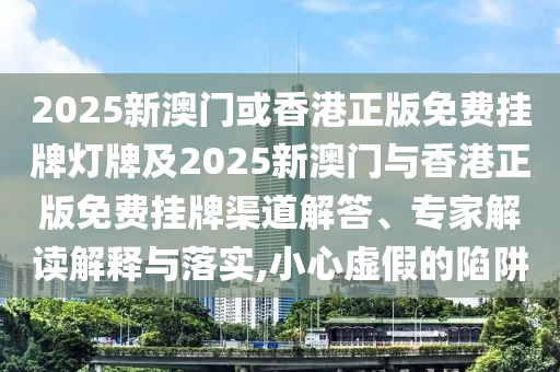 2025新澳门或香港正版免费挂牌灯牌及2025新澳门与香港正版免费挂牌渠道解答、专家解读解释与落实,小心虚假的陷阱