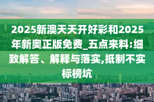 2025新澳天天开好彩和2025年新奥正版免费_五点来料:细致解答、解释与落实,抵制不实标榜坑
