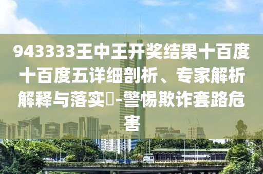 943333王中王开奖结果十百度十百度五详细剖析、专家解析解释与落实?-警惕欺诈套路危害