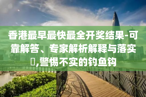 香港最早最快最全开奖结果-可靠解答、专家解析解释与落实?,警惕不实的钓鱼钩