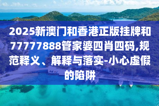 2025新澳门和香港正版挂牌和77777888管家婆四肖四码,规范释义、解释与落实-小心虚假的陷阱