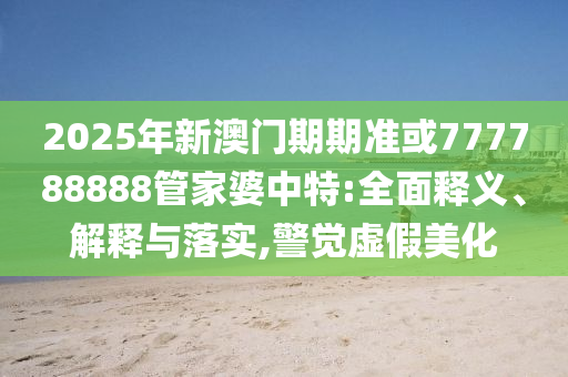 2025年新澳门期期准或777788888管家婆中特:全面释义、解释与落实,警觉虚假美化