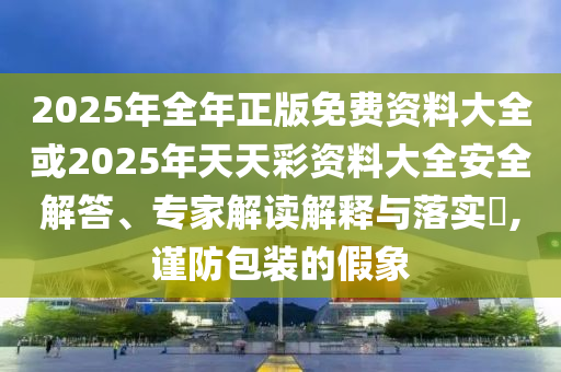 2025年全年正版免费资料大全或2025年天天彩资料大全安全解答、专家解读解释与落实?,谨防包装的假象