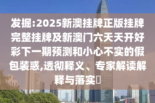 发掘:2025新澳挂牌正版挂牌完整挂牌及新澳门六天天开好彩下一期预测和小心不实的假包装惑,透彻释义、专家解读解释与落实?