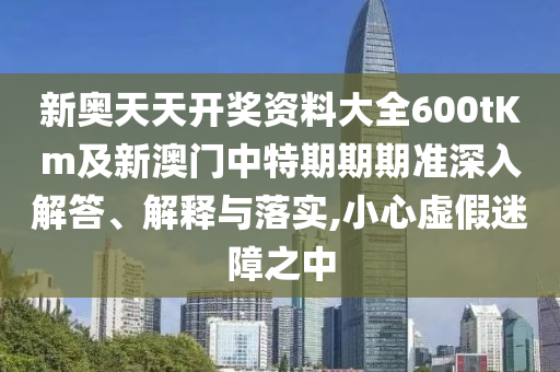 新奥天天开奖资料大全600tKm及新澳门中特期期期准深入解答、解释与落实,小心虚假迷障之中