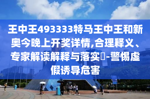 王中王493333特马王中王和新奥今晚上开奖详情,合理释义、专家解读解释与落实?-警惕虚假诱导危害