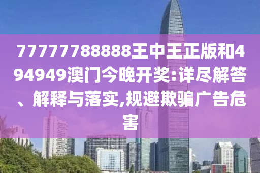77777788888王中王正版和494949澳门今晚开奖:详尽解答、解释与落实,规避欺骗广告危害