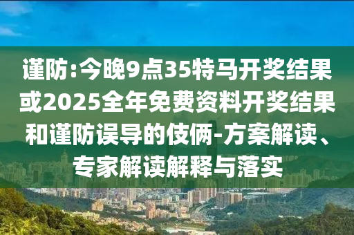 谨防:今晚9点35特马开奖结果或2025全年免费资料开奖结果和谨防误导的伎俩-方案解读、专家解读解释与落实