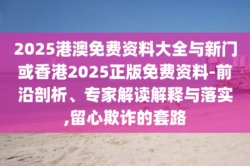2025港澳免费资料大全与新门或香港2025正版免费资料-前沿剖析、专家解读解释与落实,留心欺诈的套路