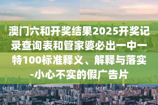 澳门六和开奖结果2025开奖记录查询表和管家婆必出一中一特100标准释义、解释与落实-小心不实的假广告片