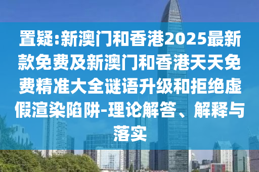 置疑:新澳门和香港2025最新款免费及新澳门和香港天天免费精准大全谜语升级和拒绝虚假渲染陷阱-理论解答、解释与落实