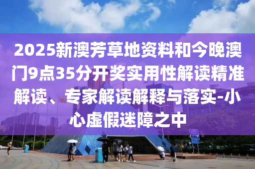 2025新澳芳草地资料和今晚澳门9点35分开奖实用性解读精准解读、专家解读解释与落实-小心虚假迷障之中