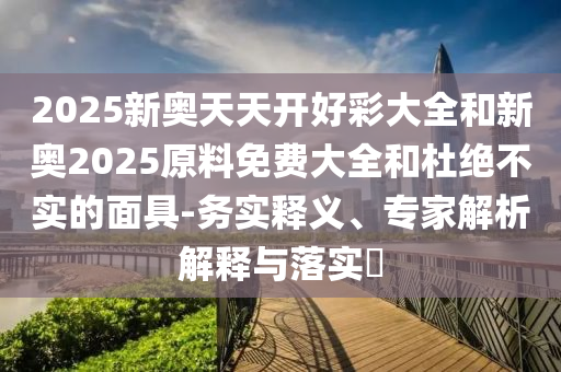 2025新奥天天开好彩大全和新奥2025原料免费大全和杜绝不实的面具-务实释义、专家解析解释与落实?