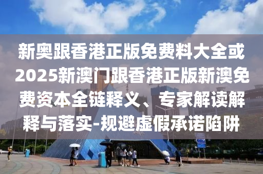 新奥跟香港正版免费料大全或2025新澳门跟香港正版新澳免费资本全链释义、专家解读解释与落实-规避虚假承诺陷阱