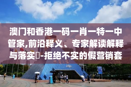 澳门和香港一码一肖一特一中管家,前沿释义、专家解读解释与落实?-拒绝不实的假营销套