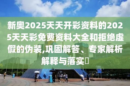 新奥2025天天开彩资料的2025天天彩免费资料大全和拒绝虚假的伪装,巩固解答、专家解析解释与落实?