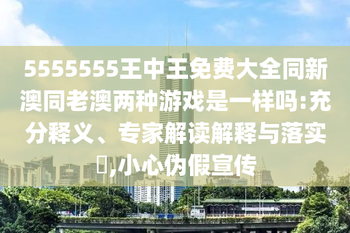 5555555王中王免费大全同新澳同老澳两种游戏是一样吗:充分释义、专家解读解释与落实?,小心伪假宣传