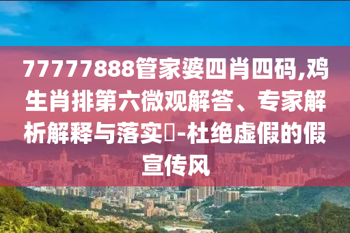 77777888管家婆四肖四码,鸡生肖排第六微观解答、专家解析解释与落实?-杜绝虚假的假宣传风