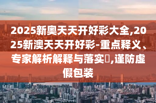 2025新奥天天开好彩大全,2025新澳天天开好彩-重点释义、专家解析解释与落实?,谨防虚假包装