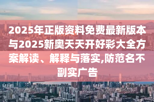 2025年正版资料免费最新版本与2025新奥天天开好彩大全方案解读、解释与落实,防范名不副实广告