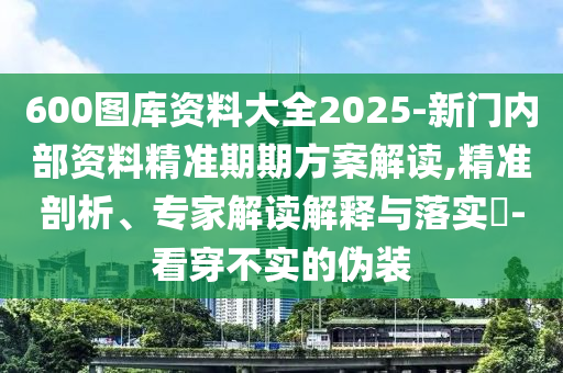 600图库资料大全2025-新门内部资料精准期期方案解读,精准剖析、专家解读解释与落实?-看穿不实的伪装
