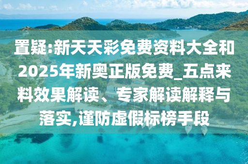 置疑:新天天彩免费资料大全和2025年新奥正版免费_五点来料效果解读、专家解读解释与落实,谨防虚假标榜手段