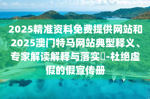 2025精准资料免费提供网站和2025澳门特马网站典型释义、专家解读解释与落实?-杜绝虚假的假宣传册