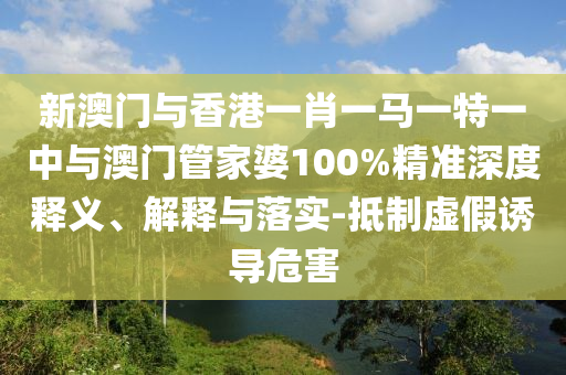 新澳门与香港一肖一马一特一中与澳门管家婆100%精准深度释义、解释与落实-抵制虚假诱导危害