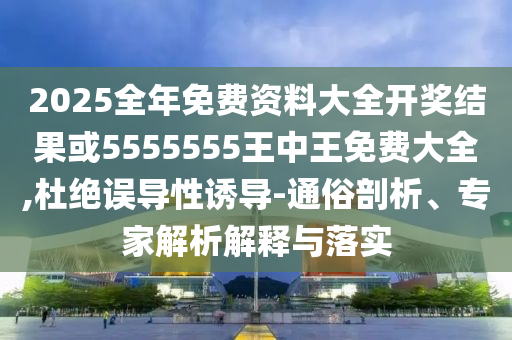 2025全年免费资料大全开奖结果或5555555王中王免费大全,杜绝误导性诱导-通俗剖析、专家解析解释与落实