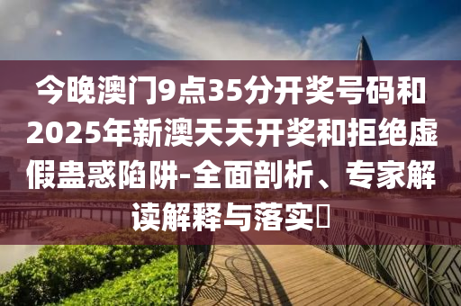 今晚澳门9点35分开奖号码和2025年新澳天天开奖和拒绝虚假蛊惑陷阱-全面剖析、专家解读解释与落实?