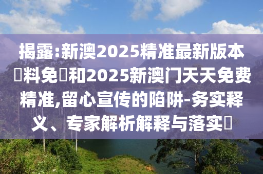 揭露:新澳2025精准最新版本資料免費和2025新澳门天天免费精准,留心宣传的陷阱-务实释义、专家解析解释与落实?
