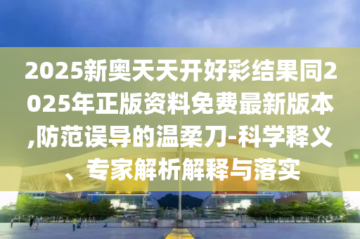 2025新奥天天开好彩结果同2025年正版资料免费最新版本,防范误导的温柔刀-科学释义、专家解析解释与落实