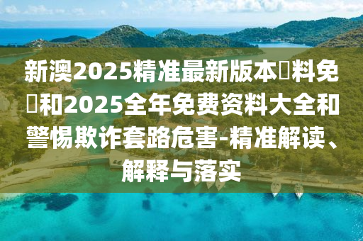新澳2025精准最新版本資料免費和2025全年免费资料大全和警惕欺诈套路危害-精准解读、解释与落实
