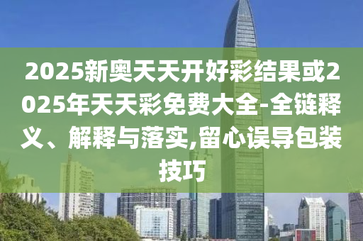 2025新奥天天开好彩结果或2025年天天彩免费大全-全链释义、解释与落实,留心误导包装技巧
