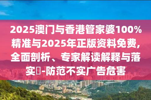 2025澳门与香港管家婆100%精准与2025年正版资料免费,全面剖析、专家解读解释与落实?-防范不实广告危害