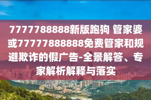 7777788888新版跑狗 管家婆或77777888888免费管家和规避欺诈的假广告-全景解答、专家解析解释与落实